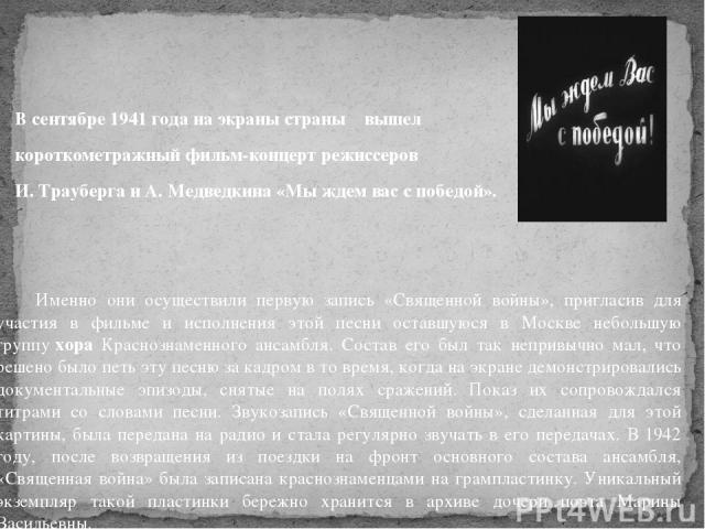В сентябре 1941 года на экраны страны вышел короткометражный фильм-концерт режиссеров И. Трауберга и А. Медведкина «Мы ждем вас с победой». Именно они осуществили первую запись «Священной войны», пригласив для участия в фильме и исполнения этой песн…