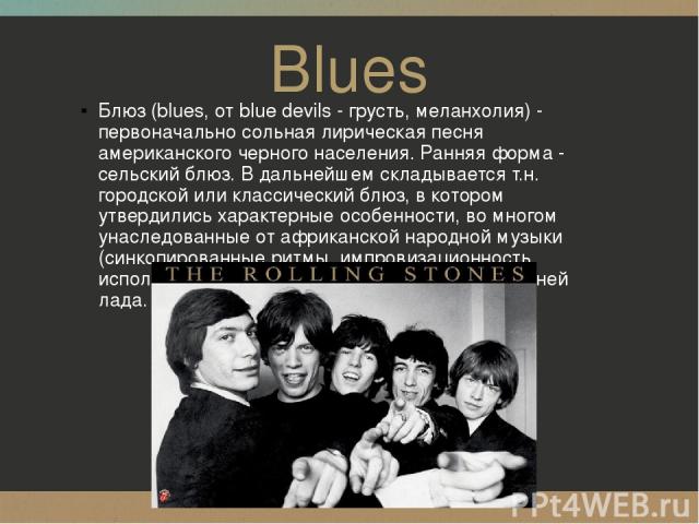 Blues Блюз (blues, от blue devils - грусть, меланхолия) - первоначально сольная лирическая песня американского черного населения. Ранняя форма - сельский блюз. В дальнейшем складывается т.н. городской или классический блюз, в котором утвердились хар…