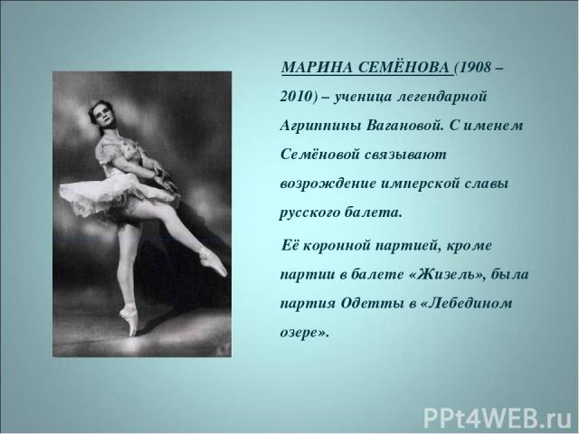 МАРИНА СЕМЁНОВА (1908 – 2010) – ученица легендарной Агриппины Вагановой. С именем Семёновой связывают возрождение имперской славы русского балета. Её коронной партией, кроме партии в балете «Жизель», была партия Одетты в «Лебедином озере».