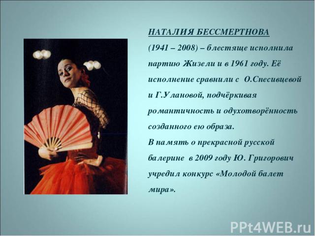 НАТАЛИЯ БЕССМЕРТНОВА (1941 – 2008) – блестяще исполнила партию Жизели и в 1961 году. Её исполнение сравнили с О.Спесивцевой и Г.Улановой, подчёркивая романтичность и одухотворённость созданного ею образа. В память о прекрасной русской балерине в 200…
