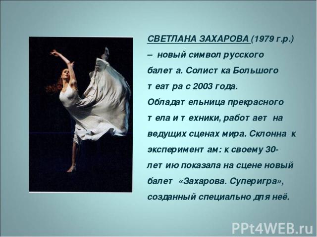 СВЕТЛАНА ЗАХАРОВА (1979 г.р.) – новый символ русского балета. Солистка Большого театра с 2003 года. Обладательница прекрасного тела и техники, работает на ведущих сценах мира. Склонна к экспериментам: к своему 30-летию показала на сцене новый балет …