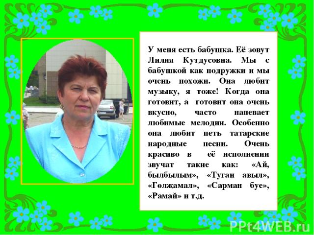 У меня есть бабушка. Её зовут Лилия Кутдусовна. Мы с бабушкой как подружки и мы очень похожи. Она любит музыку, я тоже! Когда она готовит, а готовит она очень вкусно, часто напевает любимые мелодии. Особенно она любит петь татарские народные песни. …