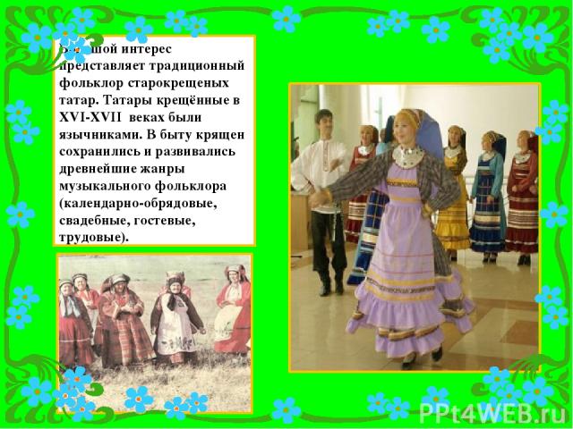 Большой интерес представляет традиционный фольклор старокрещеных татар. Татары крещённые в XVI-XVII веках были язычниками. В быту крящен сохранились и развивались древнейшие жанры музыкального фольклора (календарно-обрядовые, свадебные, гостевые, тр…