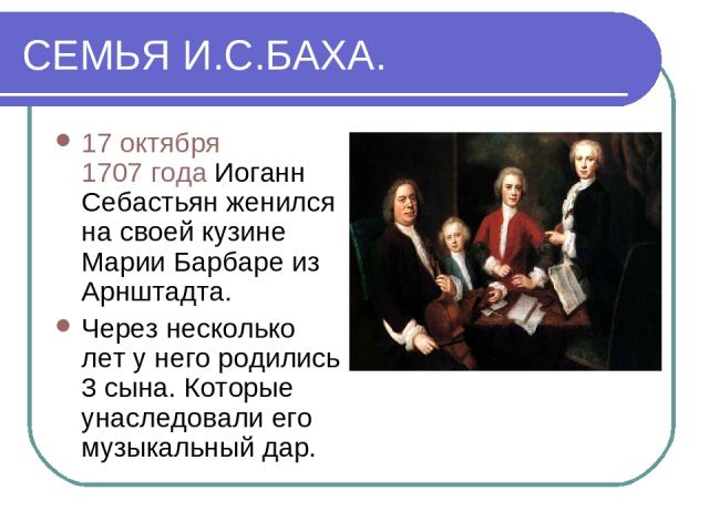СЕМЬЯ И.С.БАХА. 17 октября 1707 года Иоганн Себастьян женился на своей кузине Марии Барбаре из Арнштадта. Через несколько лет у него родились 3 сына. Которые унаследовали его музыкальный дар.