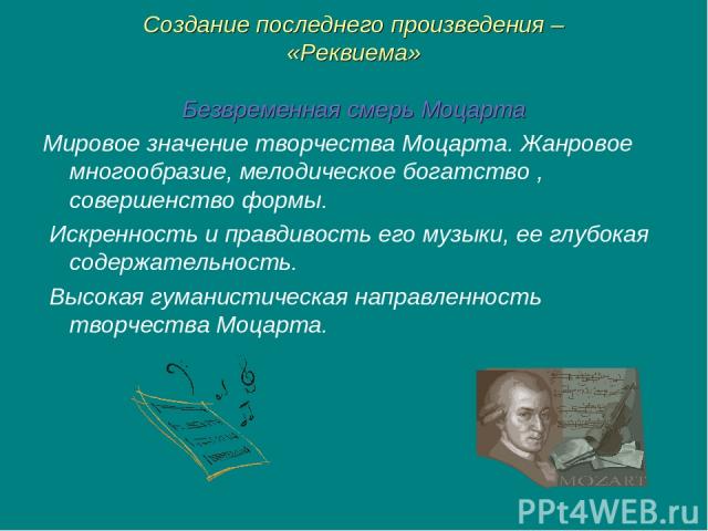Создание последнего произведения – «Реквиема» Безвременная смерь Моцарта Мировое значение творчества Моцарта. Жанровое многообразие, мелодическое богатство , совершенство формы. Искренность и правдивость его музыки, ее глубокая содержательность. Выс…