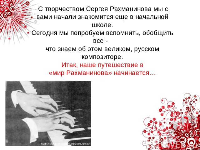 С творчеством Сергея Рахманинова мы с вами начали знакомится еще в начальной школе. Сегодня мы попробуем вспомнить, обобщить все - что знаем об этом великом, русском композиторе. Итак, наше путешествие в «мир Рахманинова» начинается…
