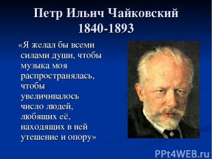 Петр Ильич Чайковский 1840-1893 «Я желал бы всеми силами души, чтобы музыка моя