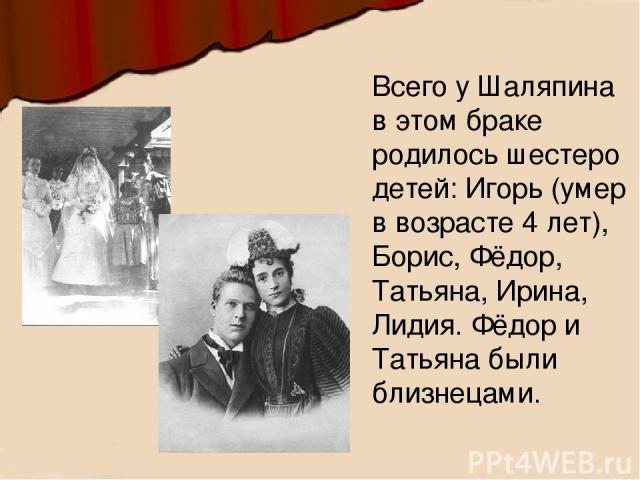 Всего у Шаляпина в этом браке родилось шестеро детей: Игорь (умер в возрасте 4 лет), Борис, Фёдор, Татьяна, Ирина, Лидия. Фёдор и Татьяна были близнецами.