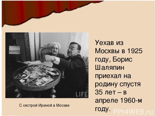 Уехав из Москвы в 1925 году, Борис Шаляпин приехал на родину спустя 35 лет – в апреле 1960-м году.  С сестрой Ириной в Москве