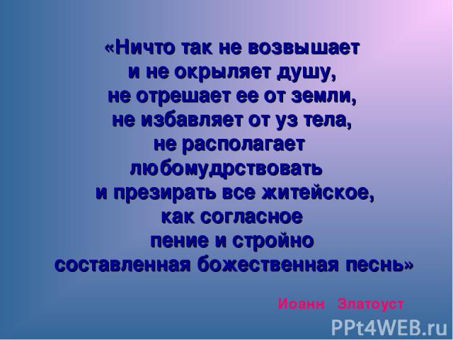 Иоанн Златоуст «Ничто так не возвышает и не окрыляет душу, не отрешает ее от земли, не избавляет от уз тела, не располагает любомудрствовать и презирать все житейское, как согласное пение и стройно составленная божественная песнь»