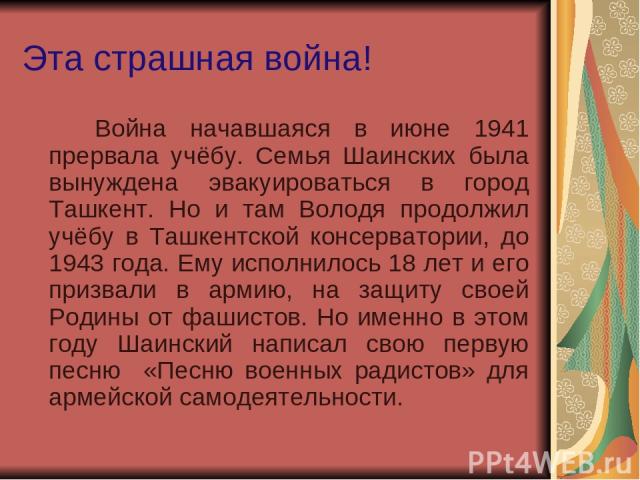 Эта страшная война! Война начавшаяся в июне 1941 прервала учёбу. Семья Шаинских была вынуждена эвакуироваться в город Ташкент. Но и там Володя продолжил учёбу в Ташкентской консерватории, до 1943 года. Ему исполнилось 18 лет и его призвали в армию, …