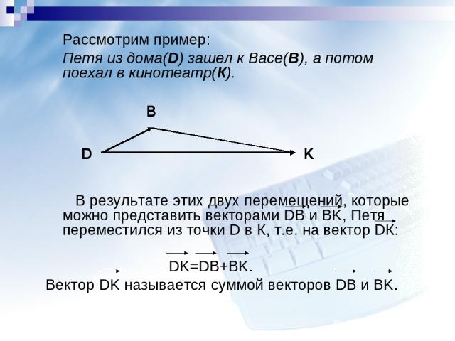 Рассмотрим пример: Петя из дома(D) зашел к Васе(B), а потом поехал в кинотеатр(К). В результате этих двух перемещений, которые можно представить векторами DB и BK, Петя переместился из точки D в К, т.е. на вектор DК: DK=DB+BK. Вектор DK называется с…