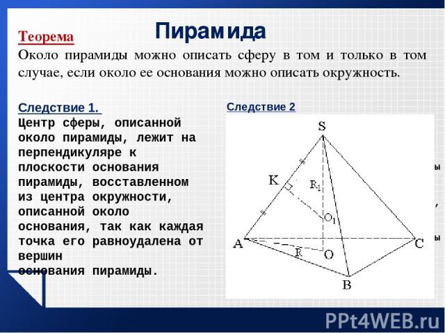 Пирамида Теорема Около пирамиды можно описать сферу в том и только в том случае, если около ее основания можно описать окружность. Следствие 1. Центр сферы, описанной около пирамиды, лежит на перпендикуляре к плоскости основания пирамиды, восставлен…