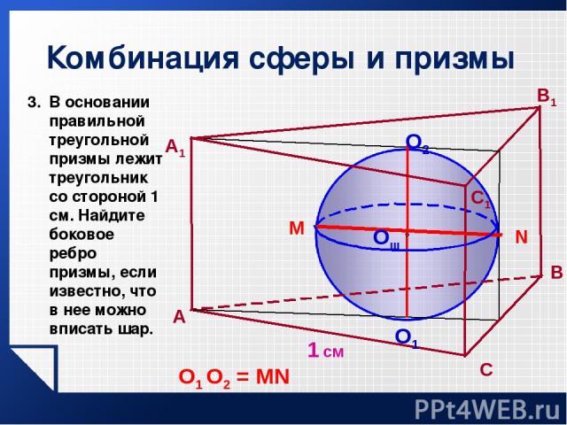 Комбинация сферы и призмы 1 см A В A1 C1 Oш O2 O1 N M О1 О2 = MN В основании правильной треугольной призмы лежит треугольник со стороной 1 см. Найдите боковое ребро призмы, если известно, что в нее можно вписать шар. С В1