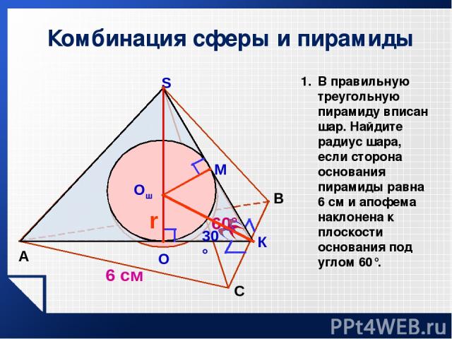 Комбинация сферы и пирамиды А B S М К Oш r 60° О 6 см 30° С В правильную треугольную пирамиду вписан шар. Найдите радиус шара, если сторона основания пирамиды равна 6 см и апофема наклонена к плоскости основания под углом 60°.
