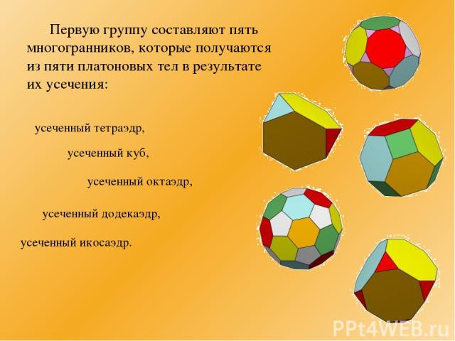 Первую группу составляют пять многогранников, которые получаются из пяти платоновых тел в результате их усечения: усеченный тетраэдр, усеченный куб, усеченный октаэдр, усеченный додекаэдр, усеченный икосаэдр.