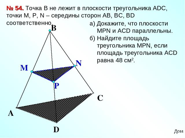A D C № 54. Точка В не лежит в плоскости треугольника АDC, точки М, P, N – середины сторон АВ, ВС, ВD соответственно. а) Докажите, что плоскости МРN и АCD параллельны. б) Найдите площадь треугольника МPN, если площадь треугольника АСD равна 48 см2. Дом