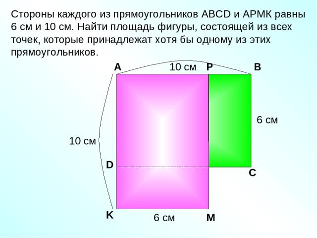 Стороны каждого из прямоугольников АВСD и АРМК равны 6 см и 10 см. Найти площадь фигуры, состоящей из всех точек, которые принадлежат хотя бы одному из этих прямоугольников. Р А В С D K M