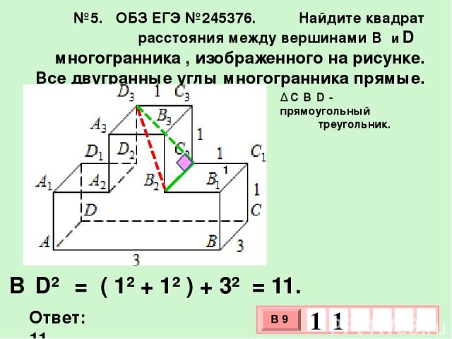 №5. ОБЗ ЕГЭ №245376. Найдите квадрат расстояния между вершинами B₂ и D ₃ многогранника , изображенного на рисунке. Все двугранные углы многогранника прямые. ∆ C₂B₂D₃- прямоугольный треугольник. Ответ: 11. B₂D²₃ = ( 1² + 1² ) + 3² = 11. 1 В 9 1 1