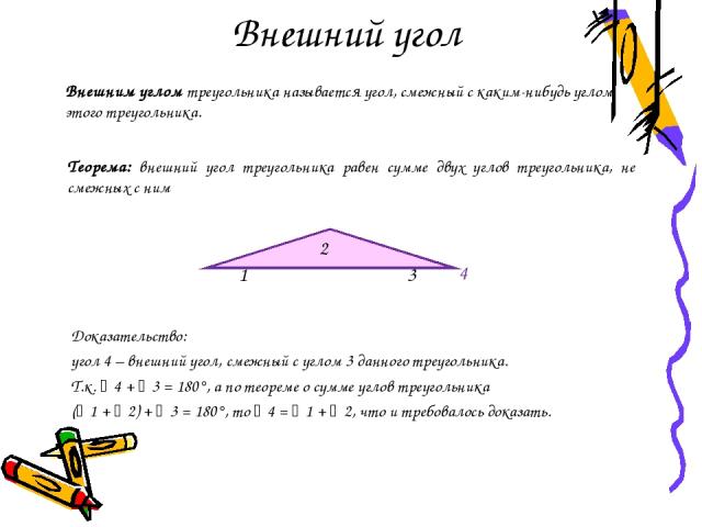 Внешний угол Доказательство: угол 4 – внешний угол, смежный с углом 3 данного треугольника. Т.к. 4 + 3 = 180°, а по теореме о сумме углов треугольника ( 1 + 2) + 3 = 180°, то 4 = 1 + 2, что и требовалось доказать. Внешним углом треугольника называет…