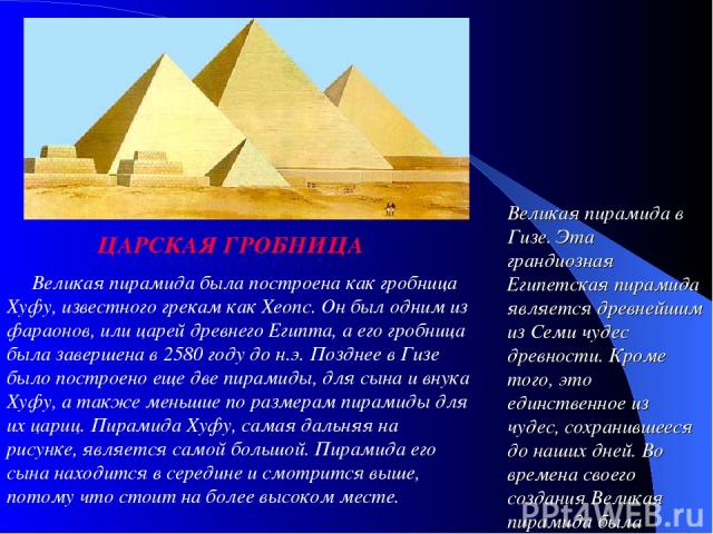      Великая пирамида была построена как гробница Хуфу, известного грекам как Хеопс. Он был одним из фараонов, или царей древнего Египта, а его гробница была завершена в 2580 году до н.э. Позднее в Гизе было построено еще две пирамиды, для сына и вн…