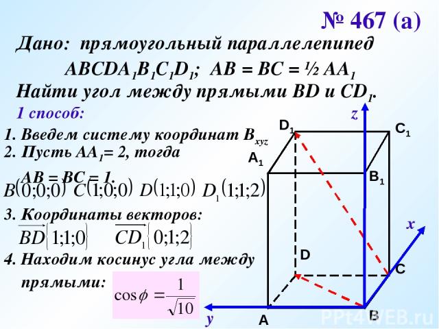 № 467 (а) Дано: прямоугольный параллелепипед АВСDA1B1C1D1; АВ = ВС = ½ АА1 Найти угол между прямыми ВD и CD1. 1 способ: 1. Введем систему координат Bxyz х у z 2. Пусть АА1= 2, тогда АВ = ВС = 1. 3. Координаты векторов: 4. Находим косинус угла между …
