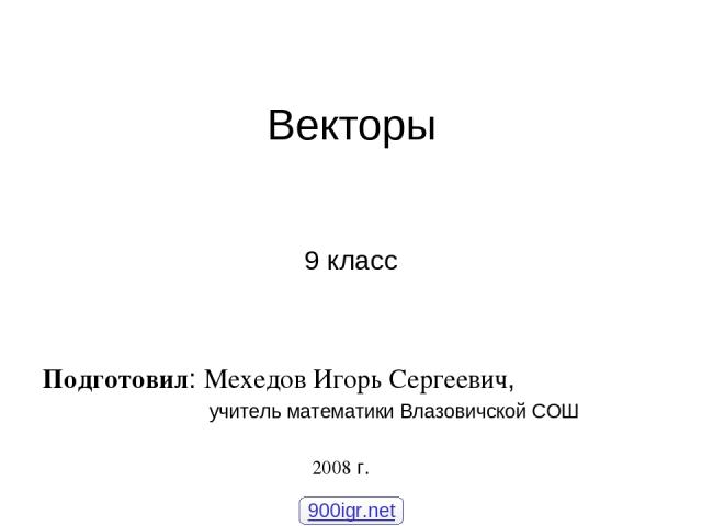 Векторы 9 класс Подготовил: Мехедов Игорь Сергеевич, учитель математики Влазовичской СОШ 2008 г. 900igr.net