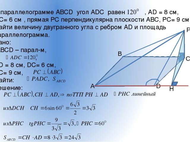 В параллелограмме АВСD угол АDС равен , АD = 8 см, DС= 6 см , прямая РС перпендикулярна плоскости АВС, РС= 9 см. Найти величину двугранного угла с ребром АD и площадь параллелограмма. Дано: АВСD – парал-м, , АD = 8 см, DС= 6 см, РС= 9 см, Найти: Реш…