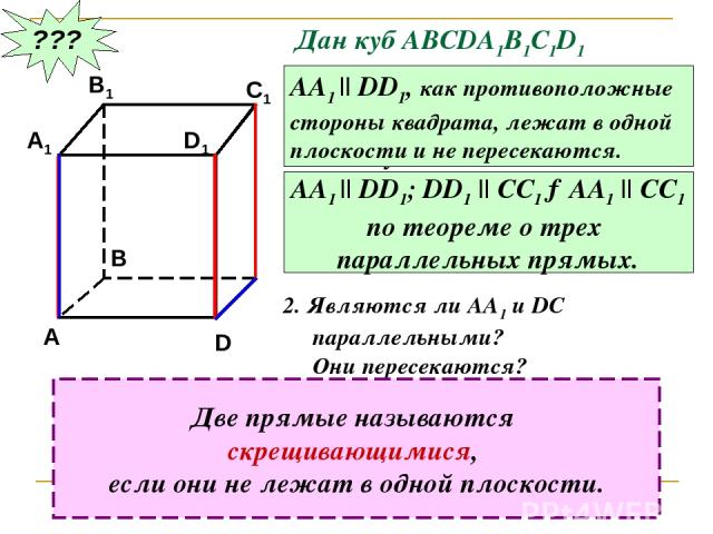??? Дан куб АВСDA1B1C1D1 Являются ли параллельными прямые АА1 и DD1; АА1 и СС1 ? Почему? АА1 || DD1, как противоположные стороны квадрата, лежат в одной плоскости и не пересекаются. АА1 || DD1; DD1 || CC1 →AA1 || CC1 по теореме о трех параллельных п…