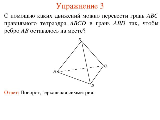 Упражнение 3 С помощью каких движений можно перевести грань ABC правильного тетраэдра ABCD в грань ABD так, чтобы ребро AB оставалось на месте? Ответ: Поворот, зеркальная симметрия.