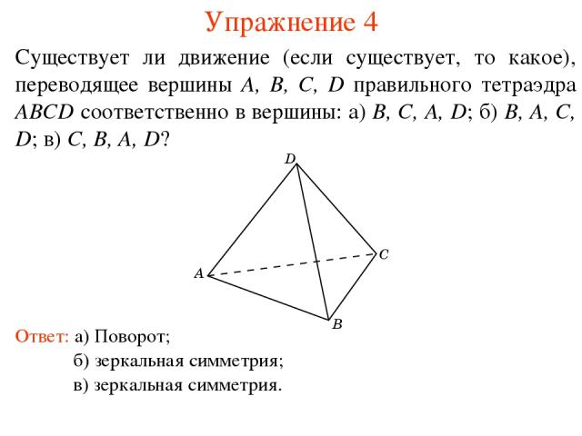 Упражнение 4 Существует ли движение (если существует, то какое), переводящее вершины A, B, C, D правильного тетраэдра ABCD соответственно в вершины: а) B, C, A, D; б) B, A, C, D; в) C, B, A, D? Ответ: а) Поворот; б) зеркальная симметрия; в) зеркальн…