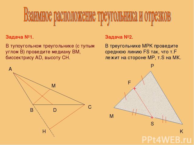 Задача №1. В тупоугольном треугольнике (с тупым углом В) проведите медиану ВМ, биссектрису АD, высоту CH. В С А М D H Задача №2. В треугольнике MPK проведите среднюю линию FS так, что т.F лежит на стороне МP, т.S на МК. M K P S F