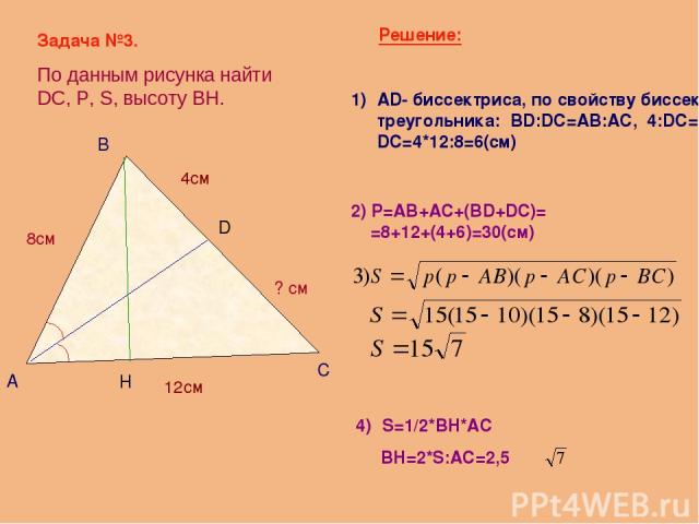 Задача №3. По данным рисунка найти DC, Р, S, высоту BH. А В С D 8см 12см 4см ? см AD- биссектриса, по свойству биссектрисы треугольника: ВD:DC=AB:AC, 4:DC=8:12, DC=4*12:8=6(см) Решение: 2) Р=AB+AC+(BD+DC)= =8+12+(4+6)=30(см) H S=1/2*BH*AC BH=2*S:AC=2,5
