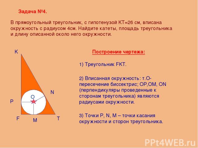 Задача №4. F K T O M P N Построение чертежа: В прямоугольный треугольник, с гипотенузой KT=26 см, вписана окружность с радиусом 4см. Найдите катеты, площадь треугольника и длину описанной около него окружности. 1) Треугольник FKT. 2) Вписанная окруж…