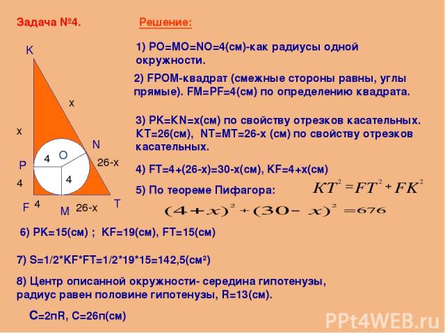Задача №4. F K T O M P N Решение: 1) PO=MO=NO=4(см)-как радиусы одной окружности. 2) FPOM-квадрат (смежные стороны равны, углы прямые). FM=PF=4(см) по определению квадрата. 3) PK=КN=x(см) по свойству отрезков касательных. КT=26(см), NT=MT=26-x (см) …