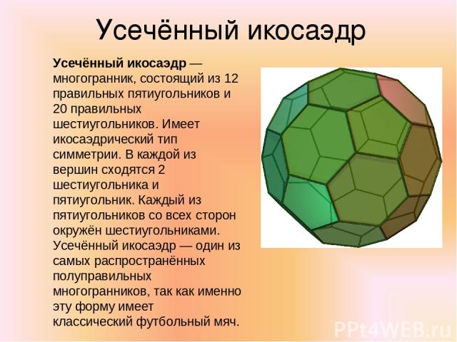 Усечённый икосаэдр Усечённый икосаэдр — многогранник, состоящий из 12 правильных пятиугольников и 20 правильных шестиугольников. Имеет икосаэдрический тип симметрии. В каждой из вершин сходятся 2 шестиугольника и пятиугольник. Каждый из пятиугольник…
