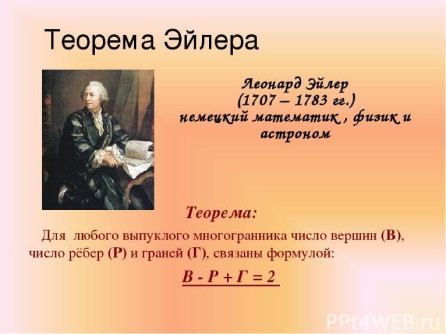 Теорема Эйлера Леонард Эйлер (1707 – 1783 гг.) немецкий математик , физик и астроном Теорема: Для любого выпуклого многогранника число вершин (В), число рёбер (Р) и граней (Г), связаны формулой: В - Р + Г = 2