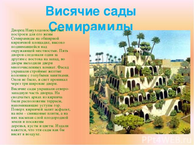 Висячие сады Семирамиды Дворец Навуходоносора был построен для его жены Семирамиды на обширной кирпичной площадке, высоко поднимавшейся над окружающей местностью. Пять дворов следовали один за другим с востока на запад, во дворы выходили двери много…