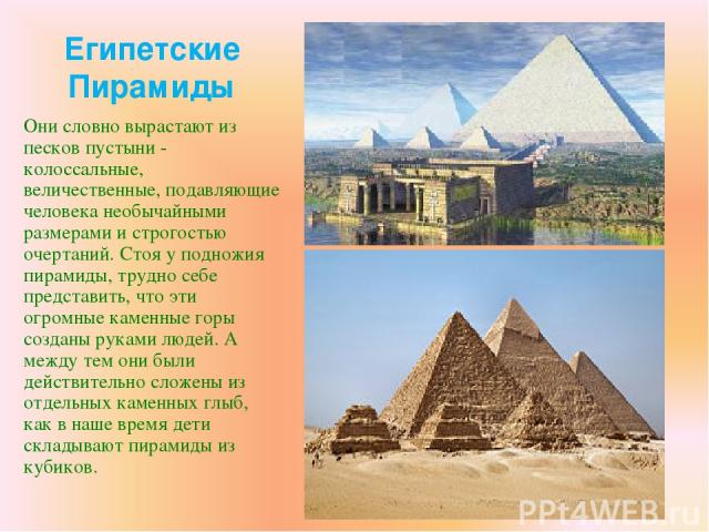 Египетские Пирамиды Они словно вырастают из песков пустыни - колоссальные, величественные, подавляющие человека необычайными размерами и строгостью очертаний. Стоя у подножия пирамиды, трудно себе представить, что эти огромные каменные горы созданы …