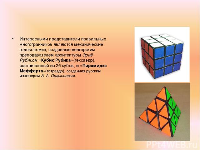 Интересными представители правильных многогранников являются механические головоломки, созданные венгерским преподавателем архитектуры Эрнё Рубиком «Кубик Рубика»(гексаэдр), составленный из 26 кубов, и «Пирамидка Мефферта»(тетраэдр), созданная русск…
