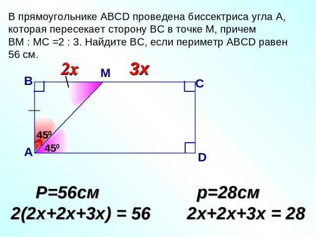 В прямоугольнике АВСD проведена биссектриса угла А, которая пересекает сторону ВС в точке М, причем ВМ : МС =2 : 3. Найдите ВС, если периметр АВСD равен 56 см. 450 В А С D 3х Р=56см 2(2х+2х+3х) = 56 р=28см 2х+2х+3х = 28 М 450 450 2х 2х