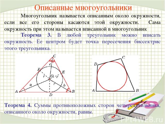 Описанные многоугольники Многоугольник называется описанным около окружности, если все его стороны касаются этой окружности. Сама окружность при этом называется вписанной в многоугольник Теорема 3. В любой треугольник можно вписать окружность. Ее це…