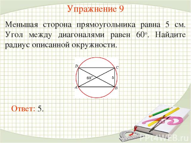 Упражнение 9 Меньшая сторона прямоугольника равна 5 см. Угол между диагоналями равен 60о. Найдите радиус описанной окружности.  Ответ: 5.