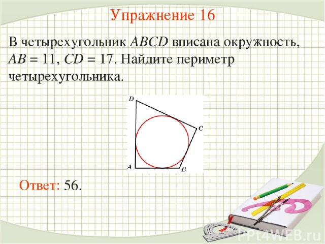 Упражнение 16 В четырехугольник ABCD вписана окружность, AB = 11, CD = 17. Найдите периметр четырехугольника. Ответ: 56.