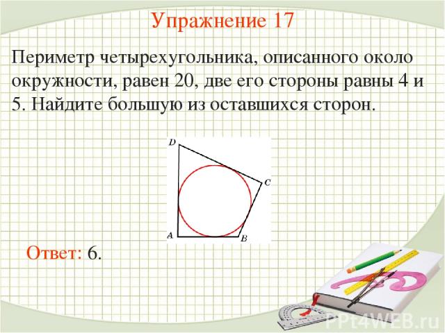 Упражнение 17 Периметр четырехугольника, описанного около окружности, равен 20, две его стороны равны 4 и 5. Найдите большую из оставшихся сторон. Ответ: 6.