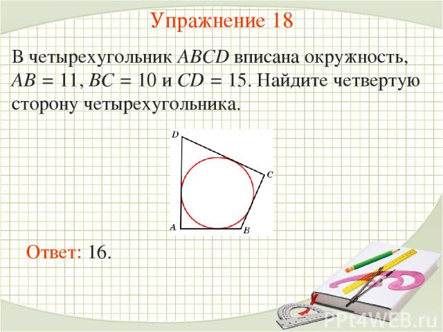 Упражнение 18 В четырехугольник ABCD вписана окружность, AB = 11, BC = 10 и CD = 15. Найдите четвертую сторону четырехугольника. Ответ: 16.
