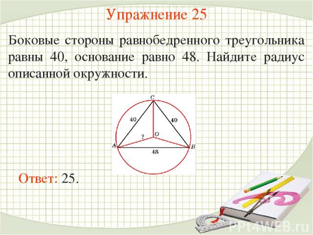 Упражнение 25 Боковые стороны равнобедренного треугольника равны 40, основание равно 48. Найдите радиус описанной окружности. Ответ: 25.