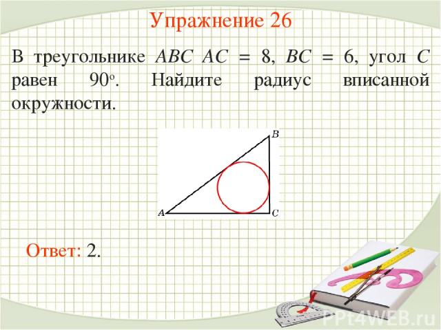 Упражнение 26 В треугольнике ABC AC = 8, BC = 6, угол C равен 90о. Найдите радиус вписанной окружности. Ответ: 2.
