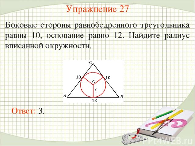 Упражнение 27 Боковые стороны равнобедренного треугольника равны 10, основание равно 12. Найдите радиус вписанной окружности. Ответ: 3.