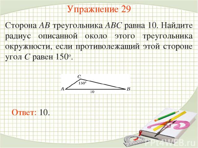Упражнение 29 Сторона AB треугольника ABC равна 10. Найдите радиус описанной около этого треугольника окружности, если противолежащий этой стороне угол C равен 150о. Ответ: 10.